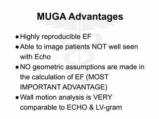 MUGA Advantages
●Highly reproducible EF
●Able to image patients NOT well seen
with Echo
●NO geometric assumptions are made in
the calculation of EF (MOST
IMPORTANT ADVANTAGE)
●Wall motion analysis is VERY
comparable to ECHO & LV-gram
 