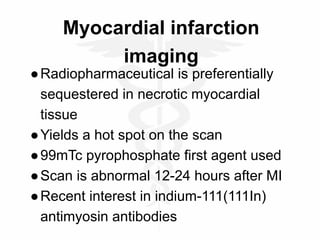 Myocardial infarction
imaging
●Radiopharmaceutical is preferentially
sequestered in necrotic myocardial
tissue
●Yields a hot spot on the scan
●99mTc pyrophosphate first agent used
●Scan is abnormal 12-24 hours after MI
●Recent interest in indium-111(111In)
antimyosin antibodies
 