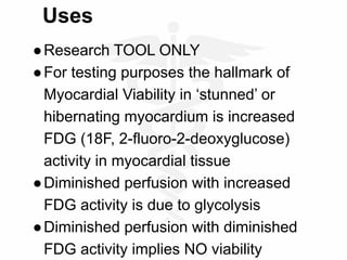Uses
●Research TOOL ONLY
●For testing purposes the hallmark of
Myocardial Viability in ‘stunned’ or
hibernating myocardium is increased
FDG (18F, 2-fluoro-2-deoxyglucose)
activity in myocardial tissue
●Diminished perfusion with increased
FDG activity is due to glycolysis
●Diminished perfusion with diminished
FDG activity implies NO viability
 