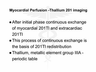 Myocardial Perfusion -Thallium 201 imaging
●After initial phase continuous exchange
of myocardial 201Tl and extracardiac
201Tl
●This process of continuous exchange is
the basis of 201Tl redistribution
●Thallium, metallic element group IIIA -
periodic table
 