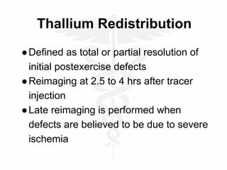 Thallium Redistribution
●Defined as total or partial resolution of
initial postexercise defects
●Reimaging at 2.5 to 4 hrs after tracer
injection
●Late reimaging is performed when
defects are believed to be due to severe
ischemia
 