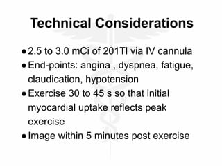 Technical Considerations
●2.5 to 3.0 mCi of 201Tl via IV cannula
●End-points: angina , dyspnea, fatigue,
claudication, hypotension
●Exercise 30 to 45 s so that initial
myocardial uptake reflects peak
exercise
●Image within 5 minutes post exercise
 