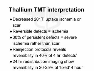 Thallium TMT interpretation
●Decreased 201Tl uptake ischemia or
scar
●Reversible defects = ischemia
●30% of persistent defects = severe
ischemia rather than scar
●Reinjection protocols reveals
reversibility in 40% of 4 hr ‘defects’
●24 hr redistribution imaging show
reversibility in 20-25% of ‘fixed’ 4 hour
 