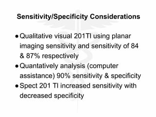 Sensitivity/Specificity Considerations
●Qualitative visual 201Tl using planar
imaging sensitivity and sensitivity of 84
& 87% respectively
●Quantatively analysis (computer
assistance) 90% sensitivity & specificity
●Spect 201 Tl increased sensitivity with
decreased specificity
 