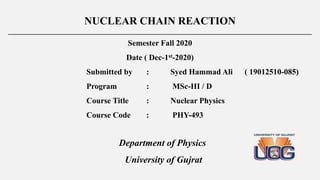 NUCLEAR CHAIN REACTION
___________________________________________________________________________________________
Semester Fall 2020
Date ( Dec-1st-2020)
Submitted by : Syed Hammad Ali ( 19012510-085)
Program : MSc-III / D
Course Title : Nuclear Physics
Course Code : PHY-493
Department of Physics
University of Gujrat
 