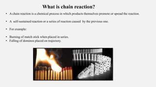 What is chain reaction?
• A chain reaction is a chemical process in which products themselves promote or spread the reaction.
• A self-sustained reaction or a series of reaction caused by the previous one.
• For example:
• Burning of match stick when placed in series.
• Falling of dominos placed on trajectory.
 