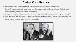 Nuclear Chain Reaction
• The chain reaction in which bombardment of nucleus involves is called nuclear chain reaction.
• One single nuclear reaction that causes one or more than one consecutive nuclear reactions and thus leads to the
happening of a self-propagating series of these reactions.
• This process involves bombardment of nucleus of any heavy element by neutrons called fission process or reaction.
• Hann Stresemann and Otto Hahn in 1939 proved theoretically that fission of heavy element is possible and the large
amount of energy released can be used in power generation.
 