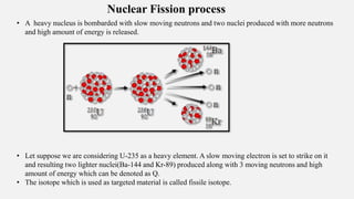 Nuclear Fission process
• A heavy nucleus is bombarded with slow moving neutrons and two nuclei produced with more neutrons
and high amount of energy is released.
• Let suppose we are considering U-235 as a heavy element. A slow moving electron is set to strike on it
and resulting two lighter nuclei(Ba-144 and Kr-89) produced along with 3 moving neutrons and high
amount of energy which can be denoted as Q.
• The isotope which is used as targeted material is called fissile isotope.
 