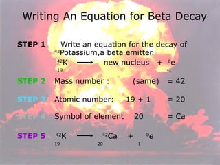 STEP 1   Write an equation for the decay of 42 Potassium,a beta emitter. 42 K  new nucleus  +  0 e 19     -1 STEP 2   Mass number :  (same)  = 42 STEP 3   Atomic number:  19 + 1  = 20 STEP 4   Symbol of element  20 = Ca STEP 5   42 K  42 Ca  +  0 e 19  20  -1 Writing An Equation for Beta Decay 