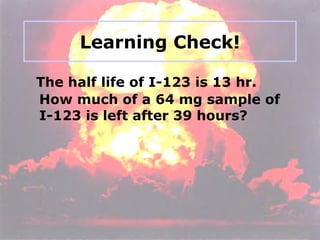 Learning Check! The half life of I-123 is 13 hr.  How much of a 64 mg sample of I-123 is left after 39 hours?  