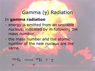 In  gamma radiation energy is emitted from an unstable nucleus, indicated by  m  following the mass number. the mass number and the atomic number of the new nucleus are the same. 99m Tc  99 Tc  +   43  43 Gamma (  ) Radiation 