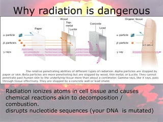 Why radiation is dangerous Radiation ionizes atoms in cell tissue and causes chemical reactions akin to decomposition / combustion.  disrupts nucleotide sequences (your DNA  is mutated) 