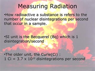 Measuring Radiation How radioactive a substance is refers to the number of nuclear disintegrations per second that occur in a sample.  SI unit is the Becquerel (Bq) which is 1 disintegration/second The older unit, the Curie(Ci) : 1 Ci = 3.7 x 10 10  disintegrations per second 
