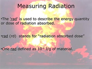 Measuring Radiation The  'rad ' is used to describe the energy quantity or dose of radiation absorbed.  rad  (rd)  stands for “radiation absorbed dose”  One  rad  defined as 10 -5  J/g of material. 