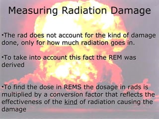 Measuring Radiation Damage The rad does not account for the kind of damage done, only for how much radiation goes in. To take into account this fact the REM was derived To find the dose in REMS the dosage in rads is multiplied by a conversion factor that reflects the effectiveness of the  kind  of radiation causing the damage 