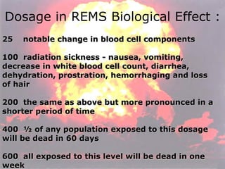Dosage in REMS Biological Effect : 25    notable change in blood cell components  100  radiation sickness - nausea, vomiting, decrease in white blood cell count, diarrhea, dehydration, prostration, hemorrhaging and loss of hair  200  the same as above but more pronounced in a shorter period of time    400  ½ of any population exposed to this dosage will be dead in 60 days    600  all exposed to this level will be dead in one week    