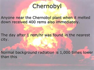 Chernobyl Anyone near the Chernobyl plant when it melted down received 400 rems also immediately.  The day after 1 rem/hr was found in the nearest city.  Normal background radiation is 1,000 times lower than this 