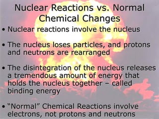 Nuclear Reactions vs. Normal Chemical Changes Nuclear reactions involve the nucleus The nucleus loses particles, and protons and neutrons are rearranged The disintegration of the nucleus releases a tremendous amount of energy that holds the nucleus together – called binding energy “ Normal” Chemical Reactions involve electrons, not protons and neutrons 