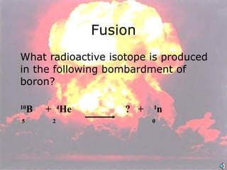 What radioactive isotope is produced in the following bombardment of boron? 10 B  +  4 He    ?  +  1 n  5  2      0  Fusion 