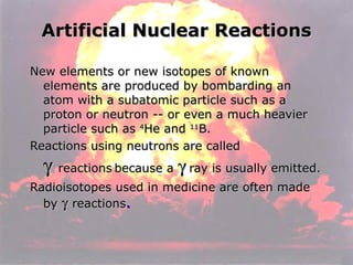 Artificial Nuclear Reactions New elements or new isotopes of known elements are produced by bombarding an atom with a subatomic particle such as a proton or neutron -- or even a much heavier particle such as  4 He and  11 B. Reactions using neutrons are called     reactions   because a    ray is usually emitted. Radioisotopes used in medicine are often made by     reactions . 
