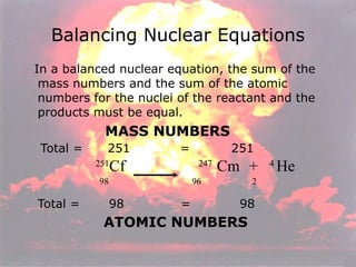 In a balanced nuclear equation, the sum of the mass numbers and the sum of the atomic numbers for the nuclei of the reactant and the products must be equal. MASS NUMBERS Total =  251  =  251 251 Cf     247  Cm   +   4  He   98  96  2  Total =  98   =   98   ATOMIC NUMBERS Balancing Nuclear Equations 