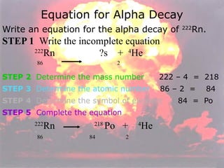 Equation for Alpha Decay Write an equation for the alpha decay of  222 Rn. STEP 1   Write the incomplete equation   222 Rn    ?s  +  4 He     86  2 STEP 2   Determine the mass number   222 – 4  =  218 STEP 3   Determine the atomic number   86 – 2  =  84 STEP 4   Determine the symbol of element   84  =  Po STEP 5   Complete the equation     222 Rn    218  Po  +  4 He      86  84  2 