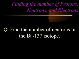 Finding the number of Protons,
         Neutrons, and Electrons


Q. Find the number of neutrons in
       the Ba-137 isotope.
 