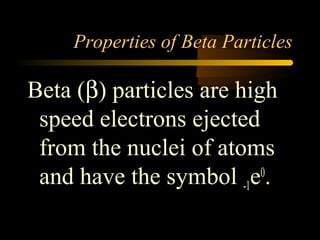 Properties of Beta Particles

Beta (β) particles are high
 speed electrons ejected
 from the nuclei of atoms
 and have the symbol -1e .0
 