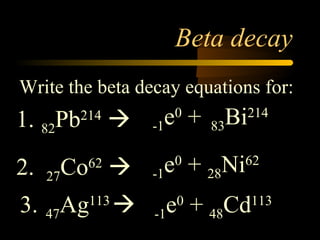 Beta decay
Write the beta decay equations for:
1. 82Pb214
                  -1 e + 83Bi
                        0        214



2.   27Co 
          62
                   -1 e + 28Ni
                        0        62


3. 47??? 
     Ag   113
                   -1   e + 48Cd
                         0         113
 
