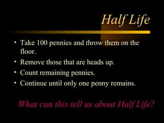 Half Life
• Take 100 pennies and throw them on the
  floor.
• Remove those that are heads up.
• Count remaining pennies.
• Continue until only one penny remains.


 What can this tell us about Half Life?
 