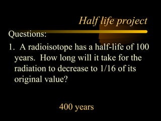 Half life project
Questions:
1. A radioisotope has a half-life of 100
  years. How long will it take for the
  radiation to decrease to 1/16 of its
  original value?


              400 years
 