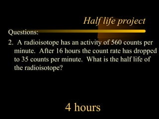 Half life project
Questions:
2. A radioisotope has an activity of 560 counts per
  minute. After 16 hours the count rate has dropped
  to 35 counts per minute. What is the half life of
  the radioisotope?




                   4 hours
 