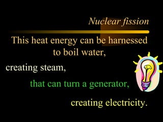 Nuclear fission
 This heat energy can be harnessed
            to boil water,
creating steam,
      that can turn a generator,
                  creating electricity.
 