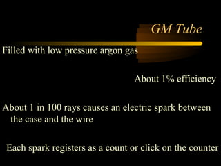GM Tube
Filled with low pressure argon gas

                                  About 1% efficiency

About 1 in 100 rays causes an electric spark between
 the case and the wire

 Each spark registers as a count or click on the counter
 