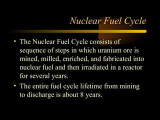 Nuclear Fuel Cycle

• The Nuclear Fuel Cycle consists of
  sequence of steps in which uranium ore is
  mined, milled, enriched, and fabricated into
  nuclear fuel and then irradiated in a reactor
  for several years.
• The entire fuel cycle lifetime from mining
  to discharge is about 8 years.
 