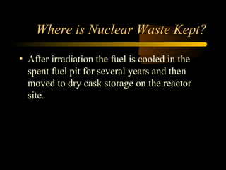 Where is Nuclear Waste Kept?

• After irradiation the fuel is cooled in the
  spent fuel pit for several years and then
  moved to dry cask storage on the reactor
  site.
 