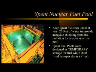 Spent Nuclear Fuel Pool

     • Keep spent fuel rods under at
       least 20 feet of water to provide
       adequate shielding from the
       radiation for anyone near the
       pool
     • Spent Fuel Pools were
       designed as TEMPORARY
       storage for fuel while short
       lived isotopes decay (<1 yr)
 