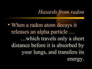 Hazards from radon

• When a radon atom decays it
  releases an alpha particle …
      …which travels only a short
  distance before it is absorbed by
       your lungs, and transfers its
                            energy.
 