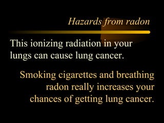 Hazards from radon

This ionizing radiation in your
lungs can cause lung cancer.
  Smoking cigarettes and breathing
       radon really increases your
    chances of getting lung cancer.
 