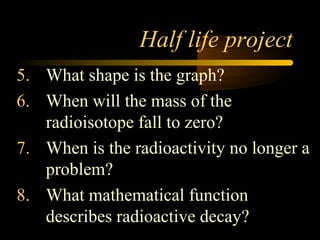 Half life project
5. What shape is the graph?
6. When will the mass of the
   radioisotope fall to zero?
7. When is the radioactivity no longer a
   problem?
8. What mathematical function
   describes radioactive decay?
 
