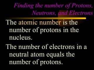 Finding the number of Protons,
        Neutrons, and Electrons
The atomic number is the
 number of protons in the
 nucleus.
The number of electrons in a
 neutral atom equals the
 number of protons.
 