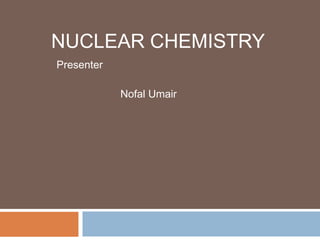 NUCLEAR CHEMISTRY
Presenter
Nofal Umair
 