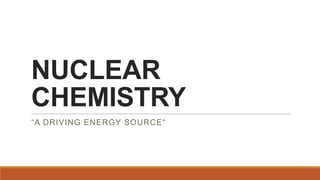 NUCLEAR
CHEMISTRY
“A DRIVING ENERGY SOURCE“

 