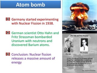 Germany started experimenting
with Nuclear Fission in 1938.
German scientist Otto Hahn and
Fritz Strassman bombarded
Uranium with neutrons and
discovered Barium atoms.
Conclusion: Nuclear fission
releases a massive amount of
energy
12
Atom bomb
 