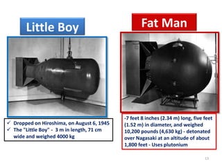  Dropped on Hiroshima, on August 6, 1945
 The "Little Boy" - 3 m in length, 71 cm
wide and weighed 4000 kg
13
-7 feet 8 inches (2.34 m) long, five feet
(1.52 m) in diameter, and weighed
10,200 pounds (4,630 kg) - detonated
over Nagasaki at an altitude of about
1,800 feet - Uses plutonium
Little Boy Fat Man
 