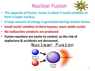 Nuclear Fusion
• The opposite of fission, fusion is when 2 nuclei combine to
form a larger nucleus.
• A large amount of energy is generated during nuclear fusion.
• Small nuclei combine to form heavier, more stable nuclei.
• No radioactive products are produced.
• Fusion reactions are easier to control, so the risk of
explosions & accidents are decreased.
18
 
