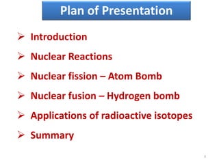 Plan of Presentation
 Introduction
 Nuclear Reactions
 Nuclear fission – Atom Bomb
 Nuclear fusion – Hydrogen bomb
 Applications of radioactive isotopes
 Summary
3
 