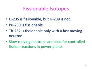 Fissionable Isotopes
• U-235 is fissionable, but U-238 is not.
• Pu-239 is fissionable
• Th-232 is fissionable only with a fast moving
neutron.
• Slow-moving neutrons are used for controlled
fission reactions in power plants.
39
 