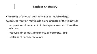 Nuclear Chemistry
•The study of the changes some atomic nuclei undergo.
•A nuclear reaction may result in one or more of the following:
•conversion of an atom to its isotope or an atom of another
element,
•conversion of mass into energy or vice versa, and
•release of nuclear radiations.
 