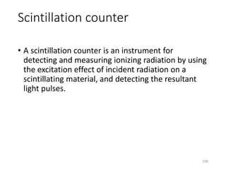 Scintillation counter
• A scintillation counter is an instrument for
detecting and measuring ionizing radiation by using
the excitation effect of incident radiation on a
scintillating material, and detecting the resultant
light pulses.
100
 